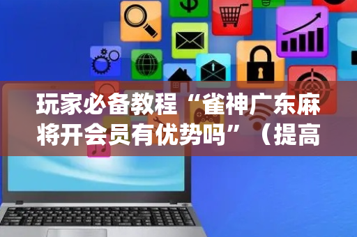 玩家必备教程“雀神广东麻将开会员有优势吗”（提高胜率软件)