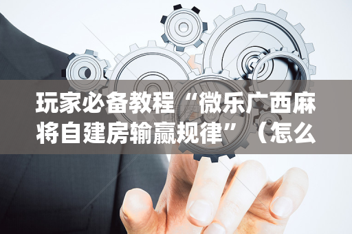玩家必备教程“微乐广西麻将自建房输赢规律”（怎么调胜率)