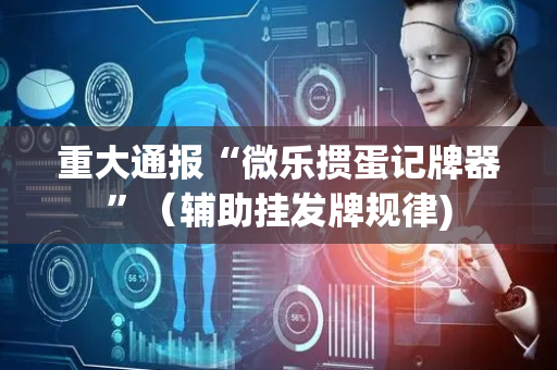重大通报“微乐掼蛋记牌器”（辅助挂发牌规律)