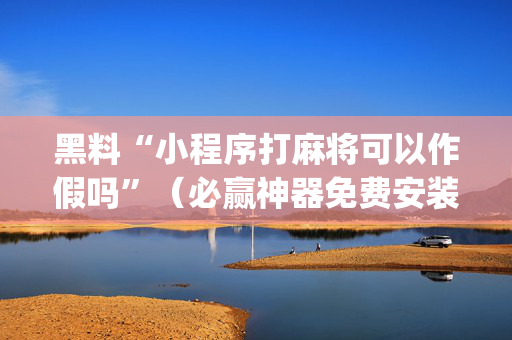 黑料“小程序打麻将可以作假吗”（必赢神器免费安装)