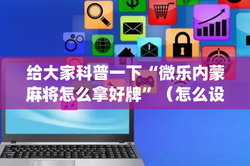 给大家科普一下“微乐内蒙麻将怎么拿好牌”（怎么设置能有好牌)