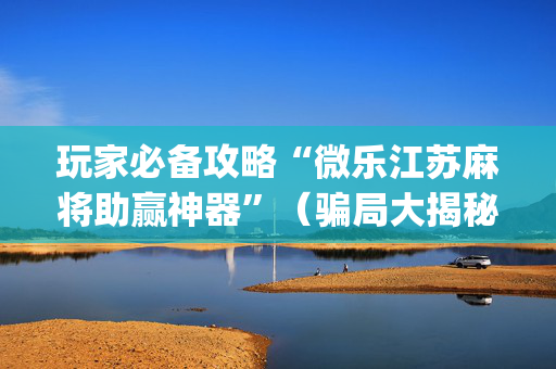 玩家必备攻略“微乐江苏麻将助赢神器”（骗局大揭秘)