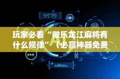 玩家必看“微乐龙江麻将有什么规律”（必赢神器免费安装)