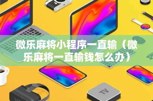 微乐麻将小程序一直输（微乐麻将一直输钱怎么办）