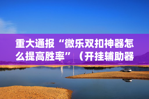 重大通报“微乐双扣神器怎么提高胜率”（开挂辅助器插件)
