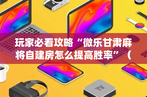 玩家必看攻略“微乐甘肃麻将自建房怎么提高胜率”（神器最新免费)