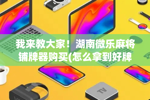 我来教大家！湖南微乐麻将铺牌器购买(怎么拿到好牌)