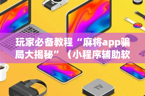 玩家必备教程“麻将app骗局大揭秘”（小程序辅助软件)