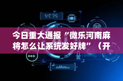 今日重大通报“微乐河南麻将怎么让系统发好牌”（开挂辅助器插件)