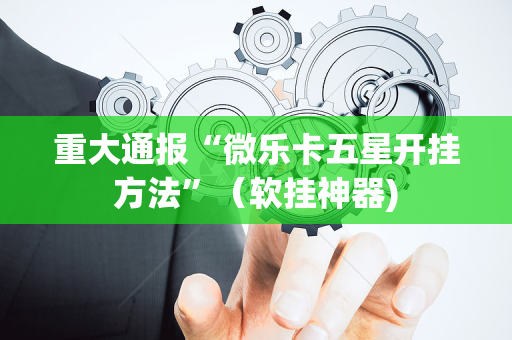 重大通报“微乐卡五星开挂方法”（软挂神器)