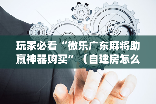 玩家必看“微乐广东麻将助赢神器购买”（自建房怎么赢)