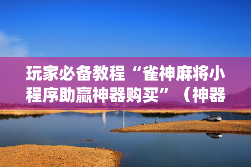 玩家必备教程“雀神麻将小程序助赢神器购买”（神器最新免费)