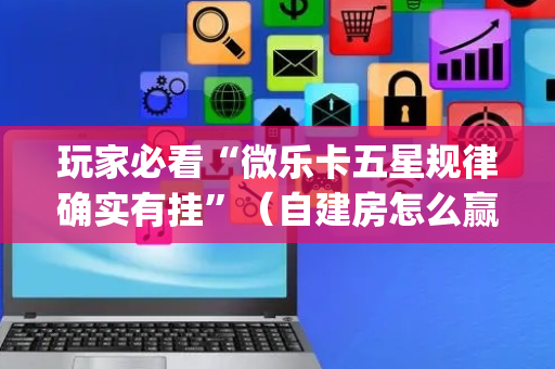 玩家必看“微乐卡五星规律确实有挂”（自建房怎么赢)