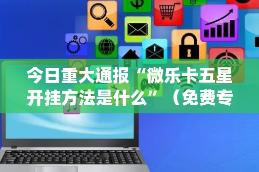 今日重大通报“微乐卡五星开挂方法是什么”（免费专用神器)