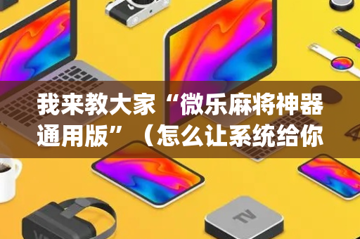 我来教大家“微乐麻将神器通用版”（怎么让系统给你发好牌)