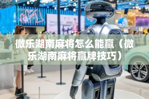 微乐湖南麻将怎么能赢（微乐湖南麻将赢牌技巧）