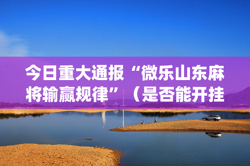 今日重大通报“微乐山东麻将输赢规律”（是否能开挂)