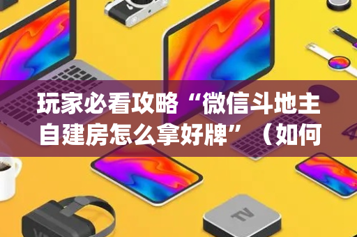 玩家必看攻略“微信斗地主自建房怎么拿好牌”（如何让系统发好牌)