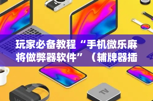 玩家必备教程“手机微乐麻将做弊器软件”（辅牌器插件购买)