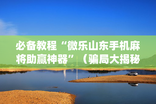 必备教程“微乐山东手机麻将助赢神器”（骗局大揭秘)