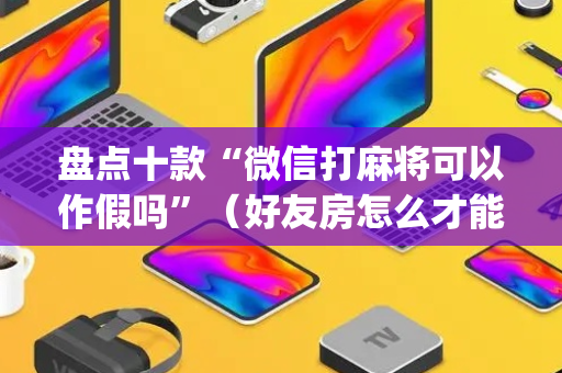 盘点十款“微信打麻将可以作假吗”（好友房怎么才能赢)