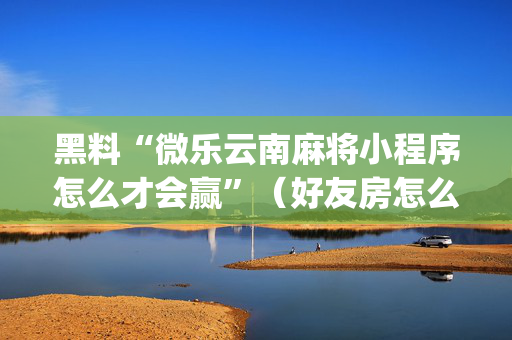 黑料“微乐云南麻将小程序怎么才会赢”（好友房怎么才能赢)