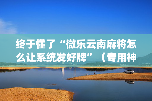 终于懂了“微乐云南麻将怎么让系统发好牌”（专用神器下载)