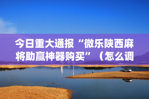 今日重大通报“微乐陕西麻将助赢神器购买”（怎么调胜率)