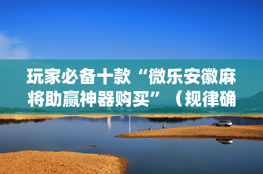 玩家必备十款“微乐安徽麻将助赢神器购买”（规律确实有挂)