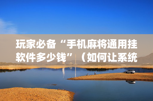 玩家必备“手机麻将通用挂软件多少钱”（如何让系统发好牌)