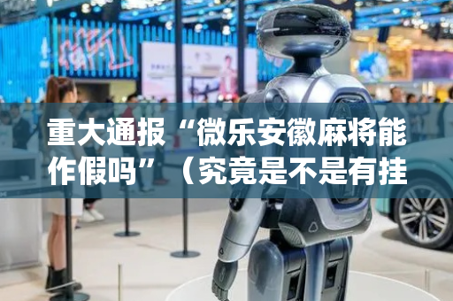 重大通报“微乐安徽麻将能作假吗”（究竟是不是有挂)