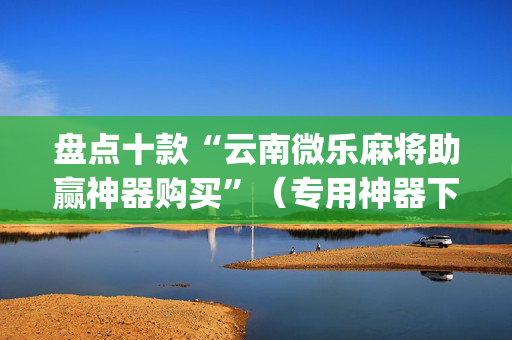 盘点十款“云南微乐麻将助赢神器购买”（专用神器下载)