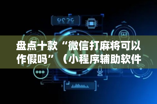 盘点十款“微信打麻将可以作假吗”（小程序辅助软件)