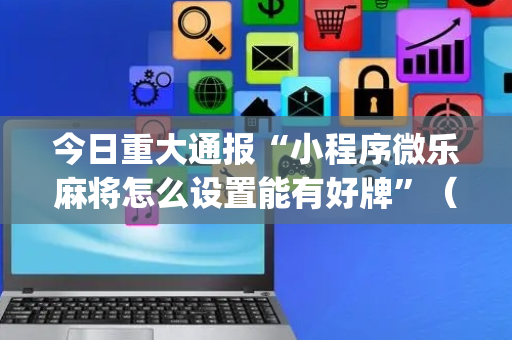 今日重大通报“小程序微乐麻将怎么设置能有好牌”（插件可信吗)