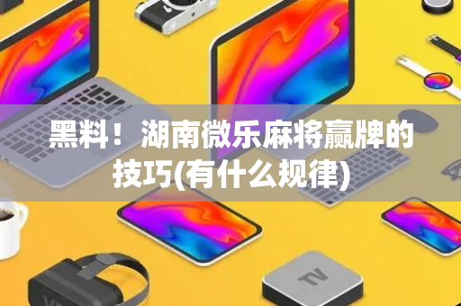 黑料！湖南微乐麻将赢牌的技巧(有什么规律)