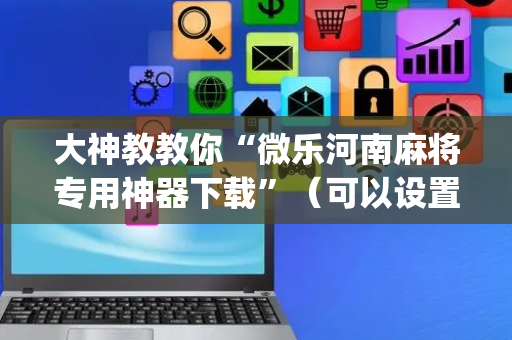 大神教教你“微乐河南麻将专用神器下载”（可以设置输赢吗)