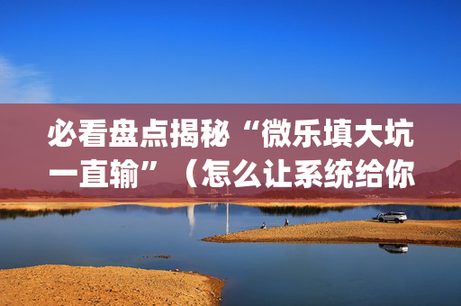 必看盘点揭秘“微乐填大坑一直输”（怎么让系统给你发好牌)