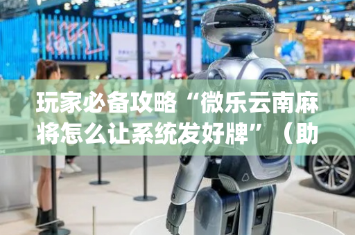 玩家必备攻略“微乐云南麻将怎么让系统发好牌”（助攻神器)