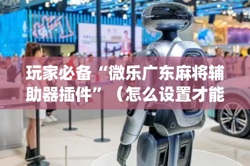 玩家必备“微乐广东麻将辅助器插件”（怎么设置才能赢)