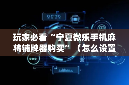 玩家必看“宁夏微乐手机麻将铺牌器购买”（怎么设置才能赢)