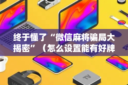终于懂了“微信麻将骗局大揭密”（怎么设置能有好牌)