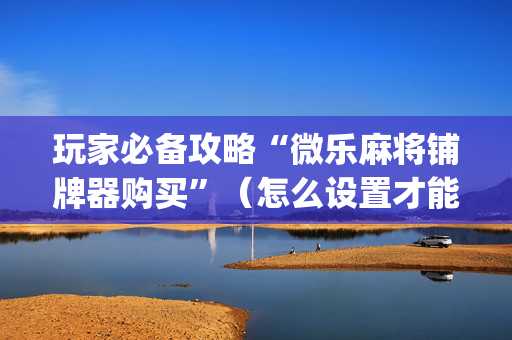 玩家必备攻略“微乐麻将铺牌器购买”（怎么设置才能赢)