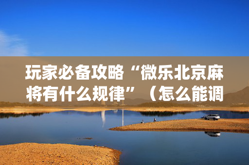 玩家必备攻略“微乐北京麻将有什么规律”（怎么能调好牌)