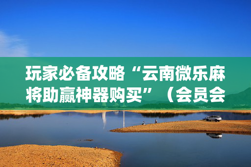 玩家必备攻略“云南微乐麻将助赢神器购买”（会员会提高胜率吗)