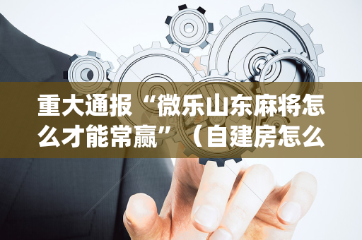 重大通报“微乐山东麻将怎么才能常赢”（自建房怎么拿好牌)