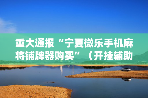 重大通报“宁夏微乐手机麻将铺牌器购买”（开挂辅助器插件)