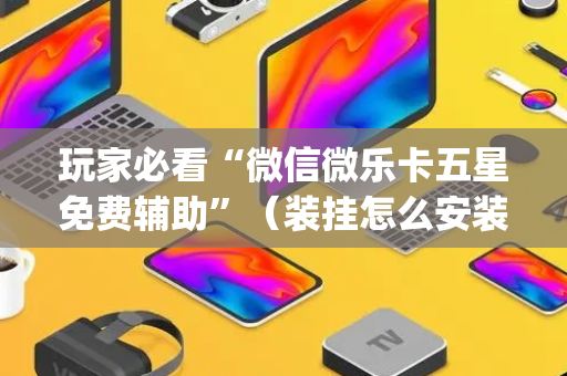 玩家必看“微信微乐卡五星免费辅助”（装挂怎么安装)