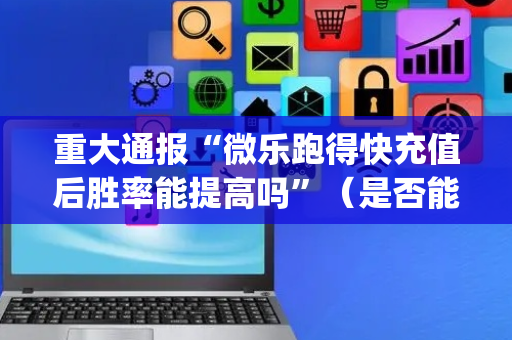 重大通报“微乐跑得快充值后胜率能提高吗”（是否能开挂)