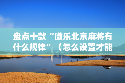 盘点十款“微乐北京麻将有什么规律”（怎么设置才能赢)