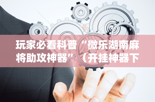 玩家必看科普“微乐湖南麻将助攻神器”（开挂神器下载)